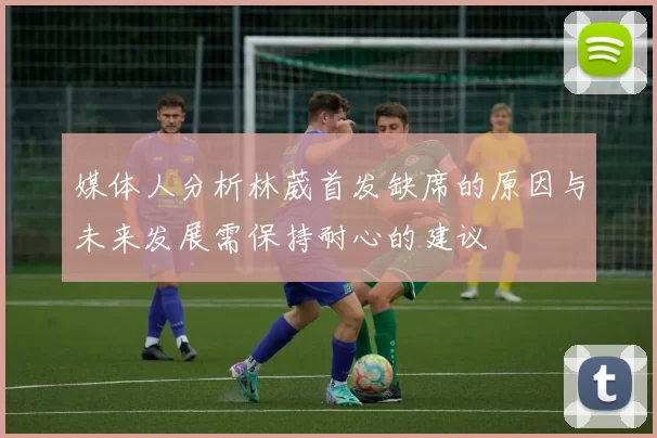媒体人分析林葳首发缺席的原因与未来发展需保持耐心的建议