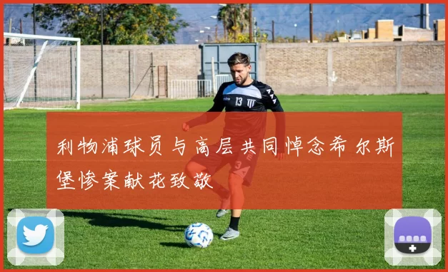 利物浦球员与高层共同悼念希尔斯堡惨案献花致敬