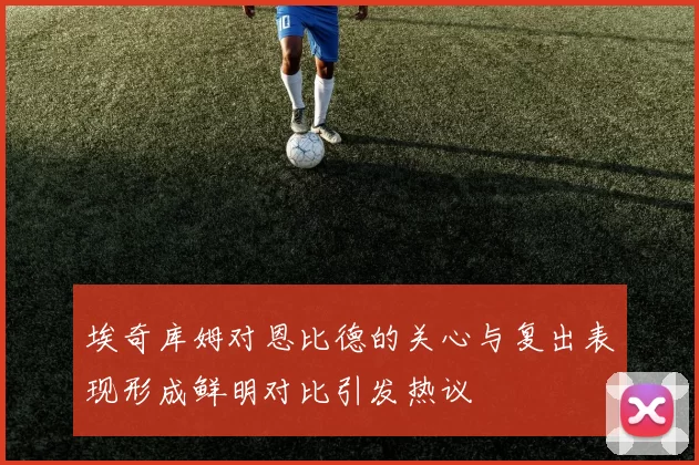 埃奇库姆对恩比德的关心与复出表现形成鲜明对比引发热议