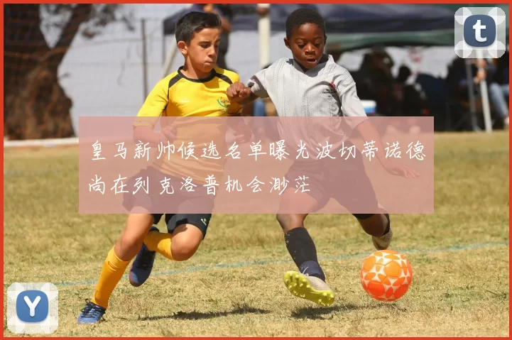 皇马新帅候选名单曝光波切蒂诺德尚在列克洛普机会渺茫