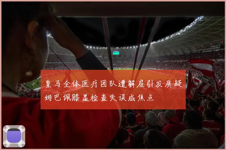 皇马全体医疗团队遭解雇引发质疑姆巴佩膝盖检查失误成焦点
