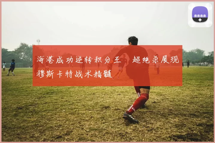 海港成功逆转积分王燊超绝杀展现穆斯卡特战术精髓