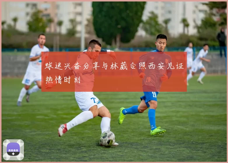 球迷兴奋分享与林葳合照西安见证热情时刻