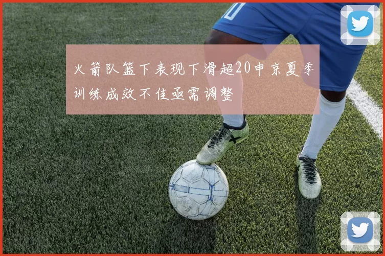 火箭队篮下表现下滑超20申京夏季训练成效不佳亟需调整