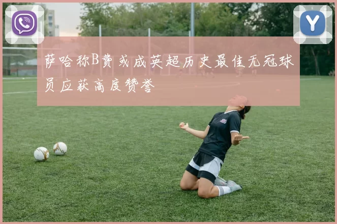 萨哈称B费或成英超历史最佳无冠球员应获高度赞誉