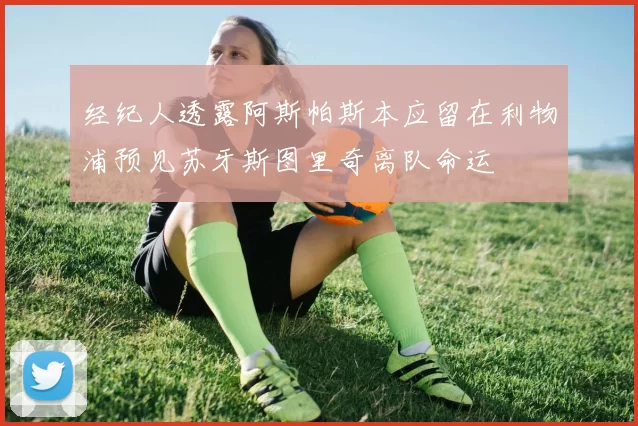 经纪人透露阿斯帕斯本应留在利物浦预见苏牙斯图里奇离队命运