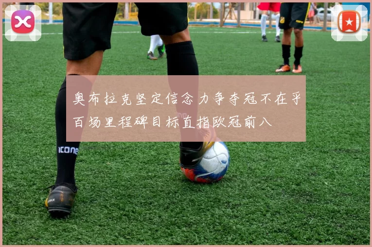 奥布拉克坚定信念力争夺冠不在乎百场里程碑目标直指欧冠前八