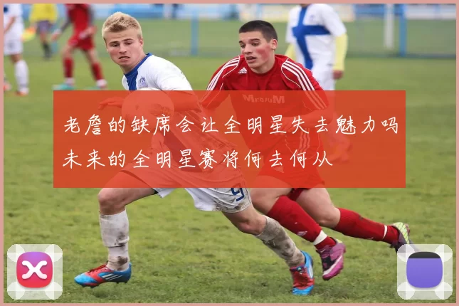 老詹的缺席会让全明星失去魅力吗未来的全明星赛将何去何从